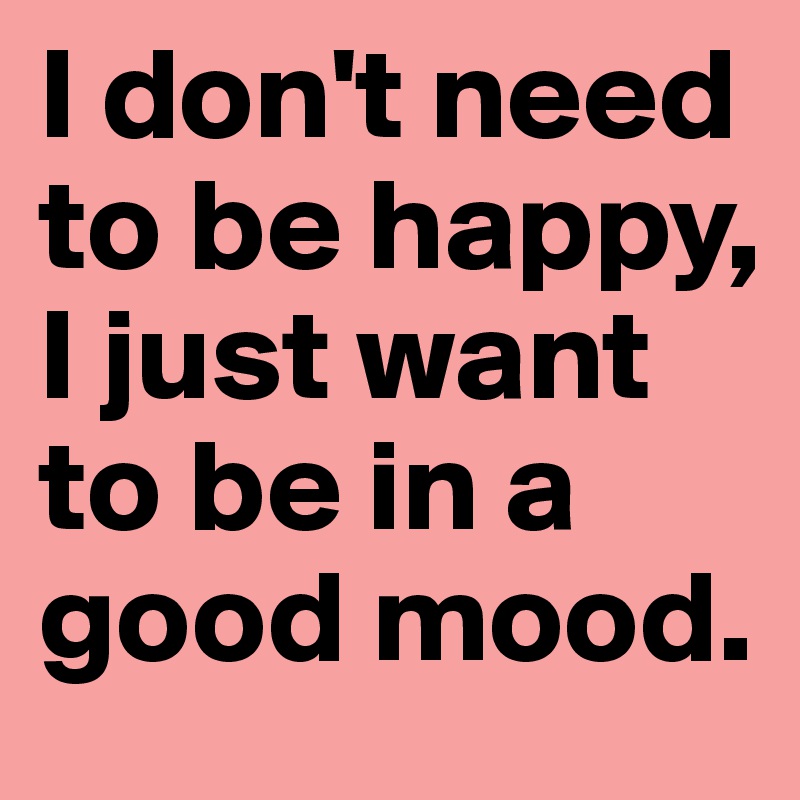 I don't need to be happy, I just want to be in a good mood. 