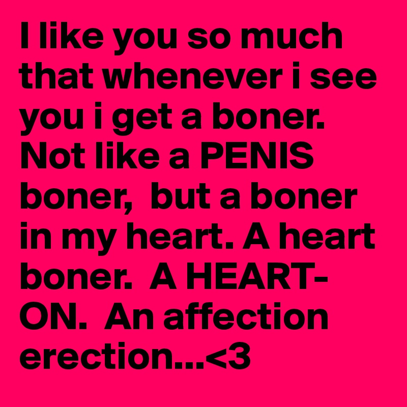 I like you so much that whenever i see you i get a boner.  Not like a PENIS boner,  but a boner in my heart. A heart boner.  A HEART-ON.  An affection erection...<3