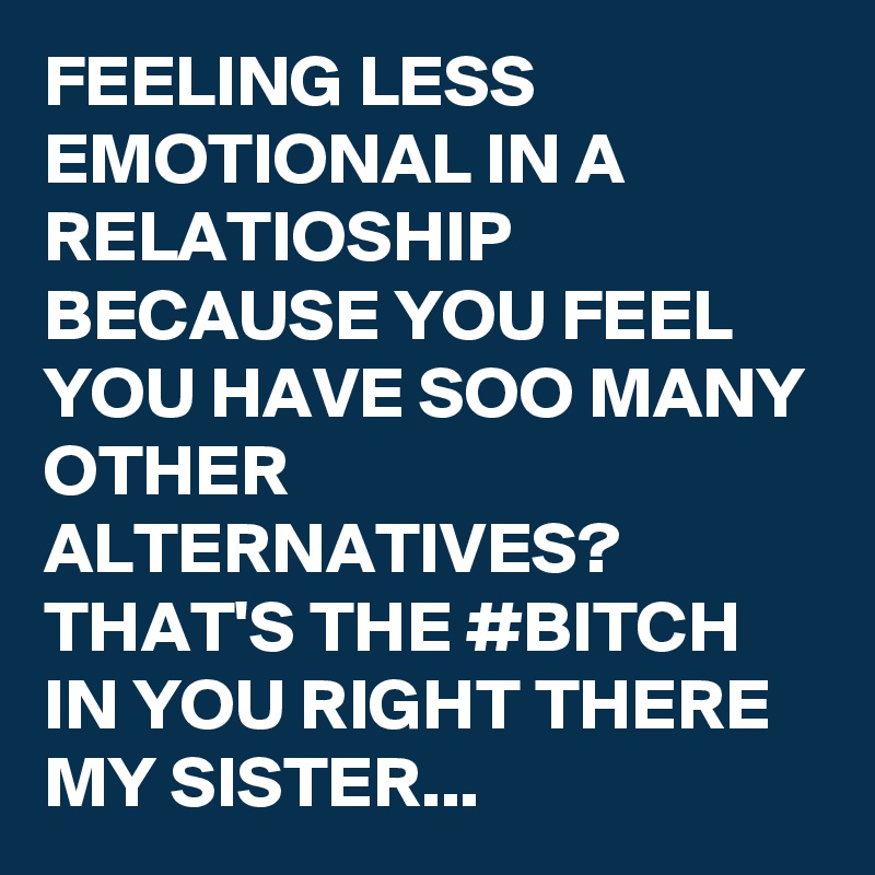 FEELING LESS EMOTIONAL IN A RELATIOSHIP BECAUSE YOU FEEL YOU HAVE SOO MANY OTHER ALTERNATIVES? THAT'S THE #BITCH IN YOU RIGHT THERE MY SISTER...
