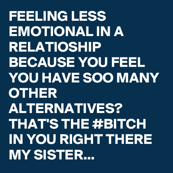 FEELING LESS EMOTIONAL IN A RELATIOSHIP BECAUSE YOU FEEL YOU HAVE SOO MANY OTHER ALTERNATIVES? THAT'S THE #BITCH IN YOU RIGHT THERE MY SISTER...