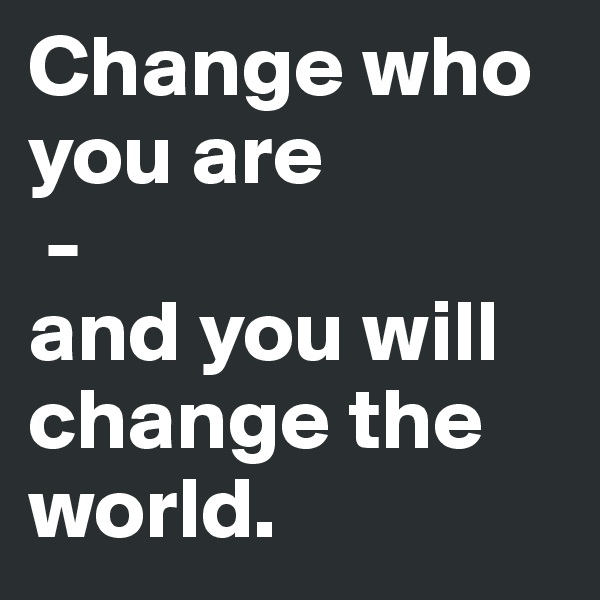 Change who you are
 - 
and you will change the world.