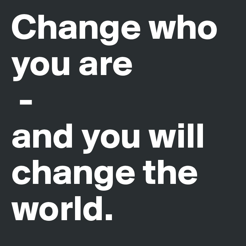 Change who you are
 - 
and you will change the world.