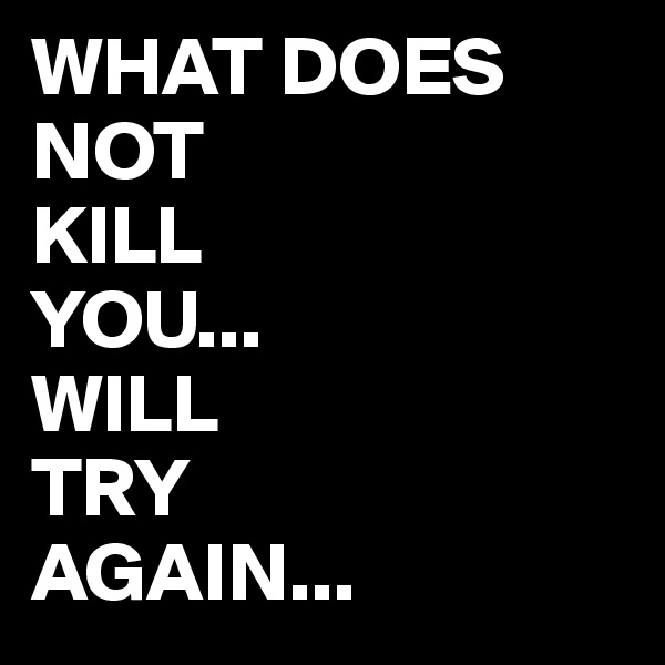WHAT DOES
NOT 
KILL
YOU...
WILL
TRY
AGAIN...