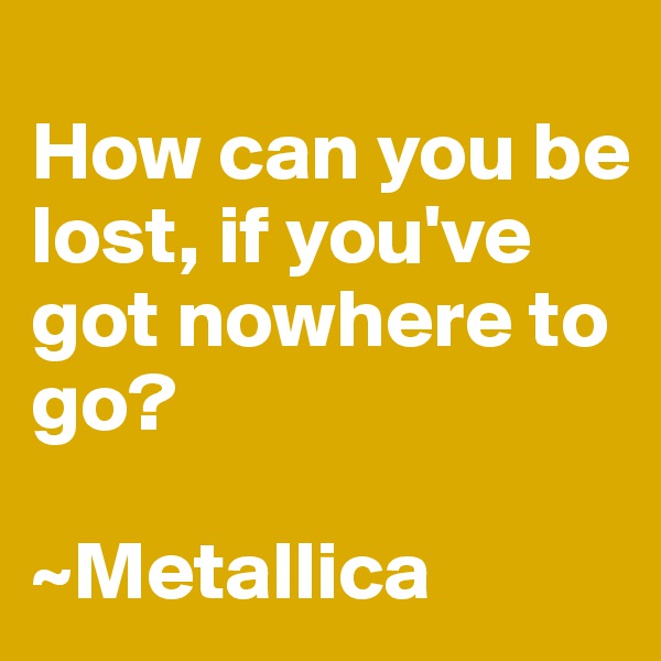 
How can you be lost, if you've got nowhere to go?

~Metallica