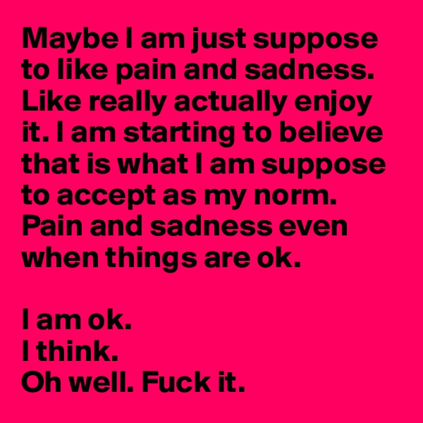 Maybe I am just suppose to like pain and sadness.
Like really actually enjoy it. I am starting to believe that is what I am suppose to accept as my norm. Pain and sadness even when things are ok. 

I am ok. 
I think.                             
Oh well. Fuck it. 