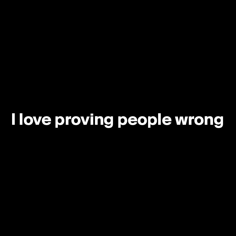 





I love proving people wrong 




