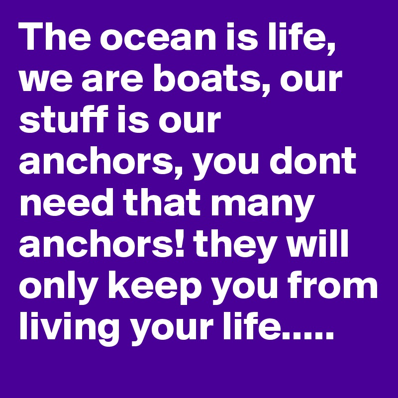 The ocean is life, we are boats, our stuff is our anchors, you dont need that many anchors! they will only keep you from living your life.....