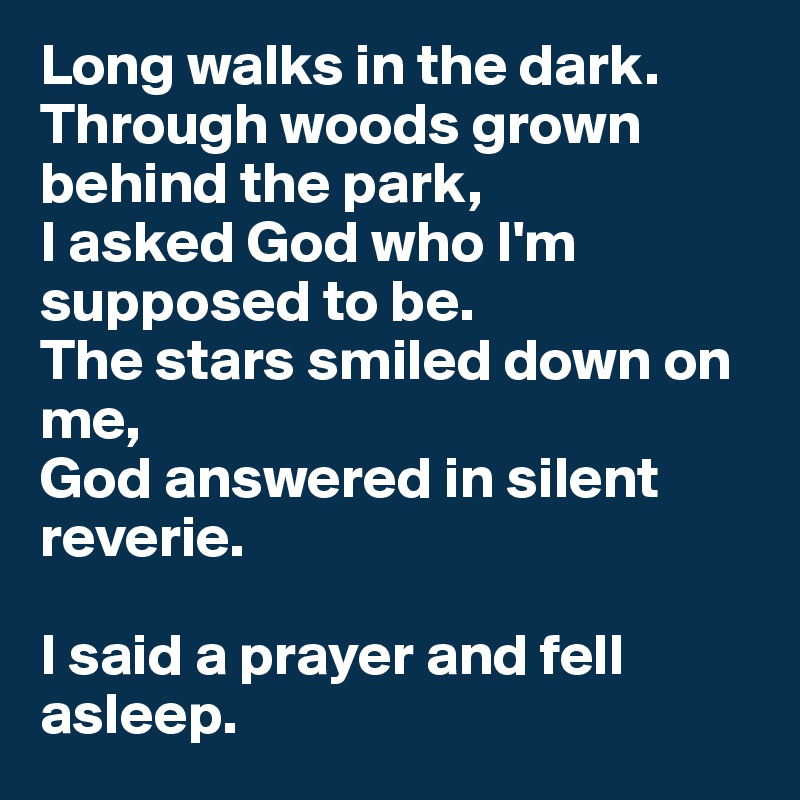 Long walks in the dark.
Through woods grown behind the park, 
I asked God who I'm supposed to be.
The stars smiled down on me, 
God answered in silent reverie. 

I said a prayer and fell asleep.
