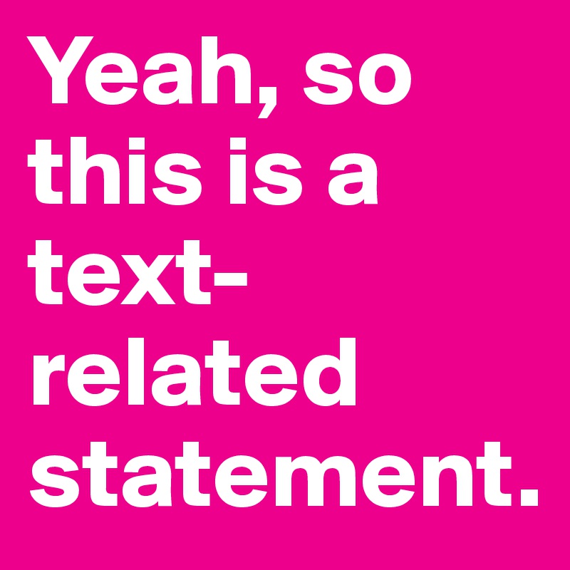 Yeah, so this is a text-related statement.