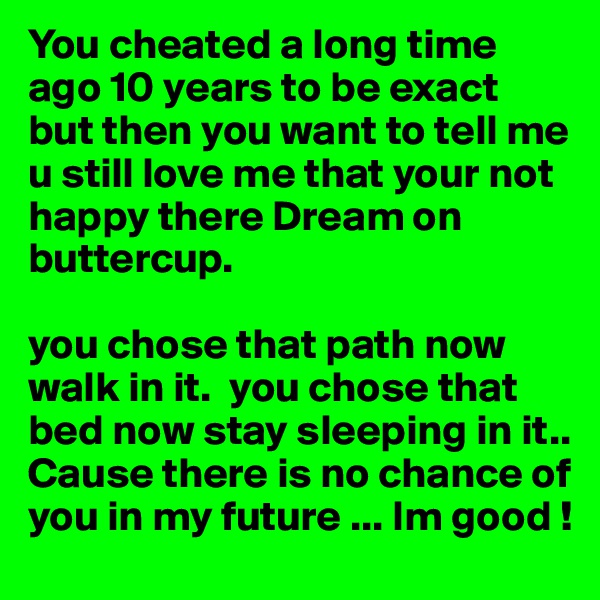 You cheated a long time ago 10 years to be exact but then you want to tell me u still love me that your not happy there Dream on buttercup. 

you chose that path now walk in it.  you chose that bed now stay sleeping in it.. Cause there is no chance of you in my future ... Im good !