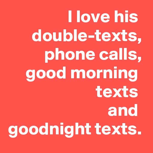 I love his  double-texts,
phone calls,
good morning  texts 
and 
goodnight texts.