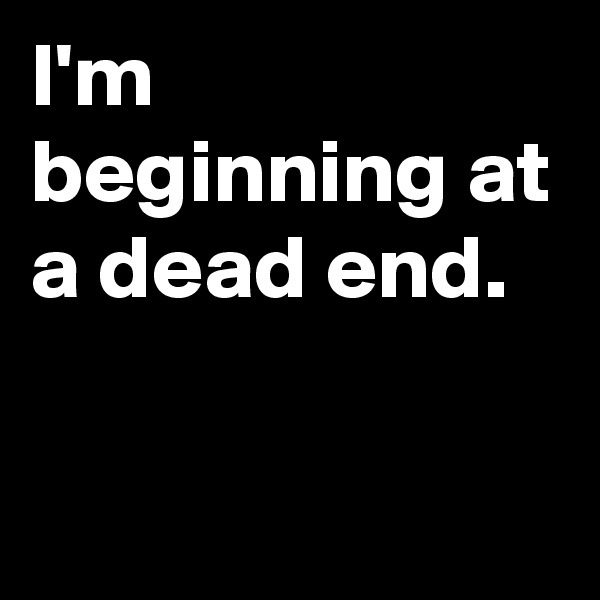 I'm beginning at a dead end.

