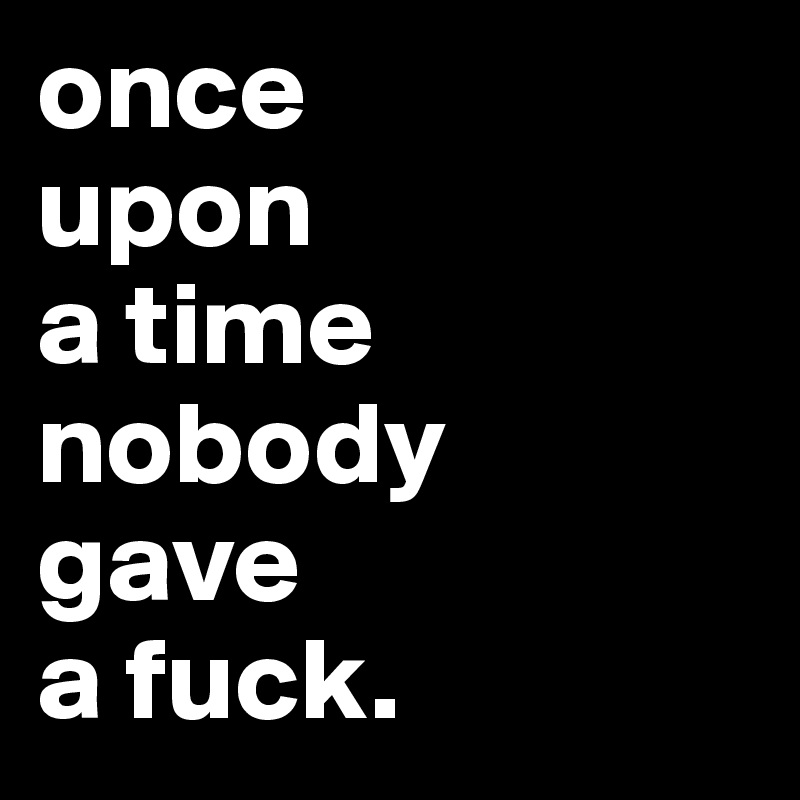 once 
upon 
a time nobody 
gave 
a fuck.