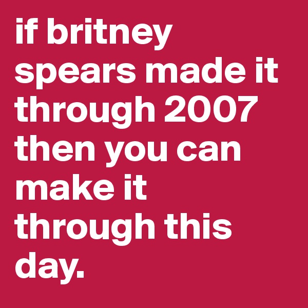 if britney spears made it through 2007 then you can make it through this day.