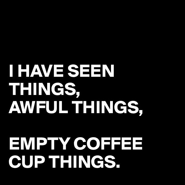 


I HAVE SEEN THINGS,
AWFUL THINGS,

EMPTY COFFEE CUP THINGS.