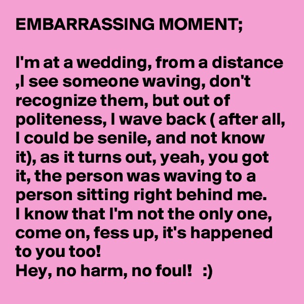EMBARRASSING MOMENT; 

I'm at a wedding, from a distance ,I see someone waving, don't recognize them, but out of politeness, I wave back ( after all, I could be senile, and not know it), as it turns out, yeah, you got it, the person was waving to a person sitting right behind me. 
I know that I'm not the only one, come on, fess up, it's happened to you too! 
Hey, no harm, no foul!   :)