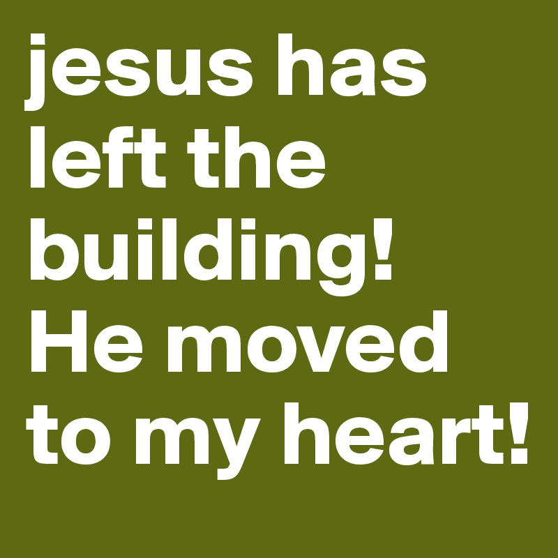 jesus has left the building! He moved to my heart!