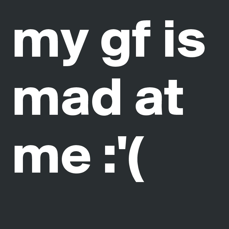 my gf is mad at me :'(
