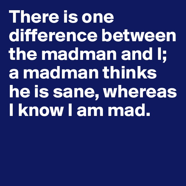 There is one difference between the madman and I; a madman thinks he is sane, whereas I know I am mad.

