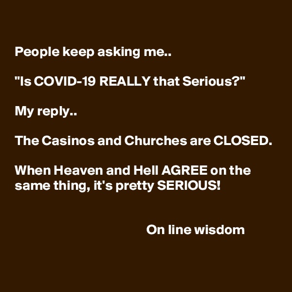 

People keep asking me..

"Is COVID-19 REALLY that Serious?"

My reply.. 

The Casinos and Churches are CLOSED.

When Heaven and Hell AGREE on the same thing, it's pretty SERIOUS!


                                               On line wisdom 
