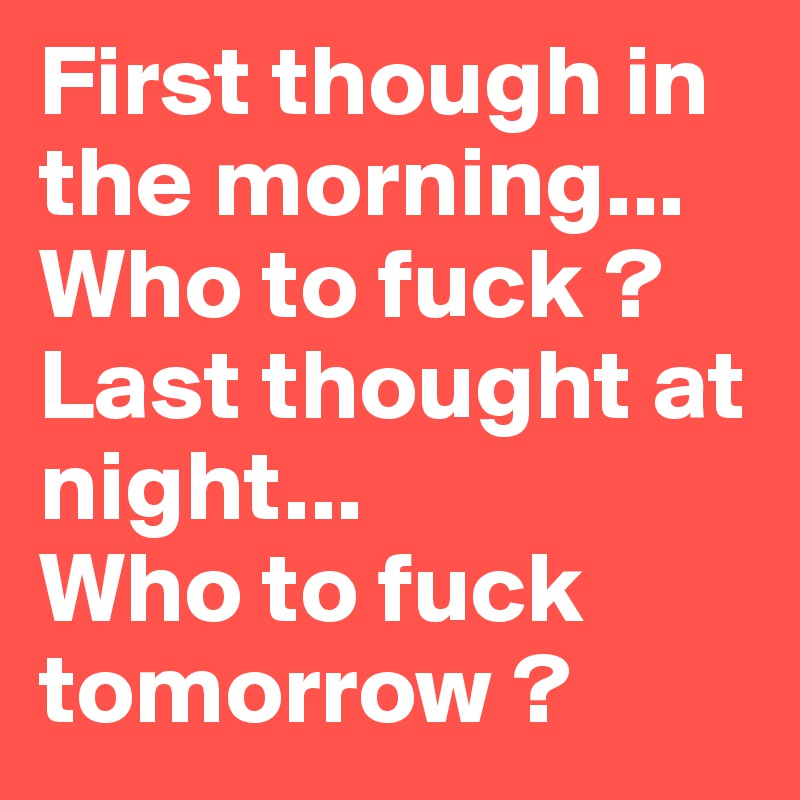 First though in the morning... Who to fuck ? 
Last thought at night...
Who to fuck tomorrow ?