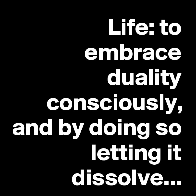 Life: to embrace duality consciously, and by doing so letting it dissolve...