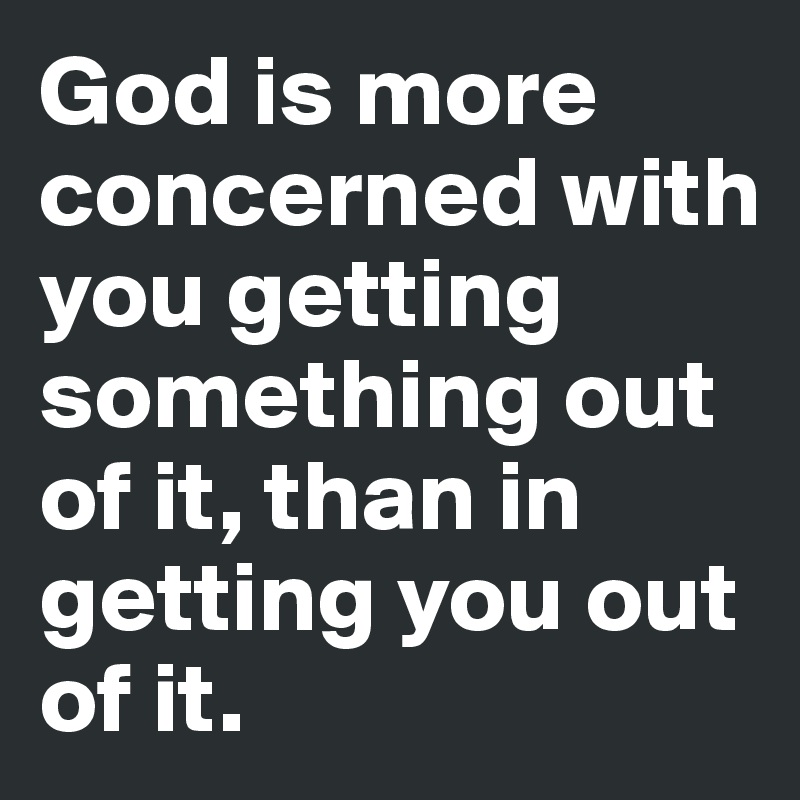 God is more concerned with you getting something out of it, than in getting you out of it.