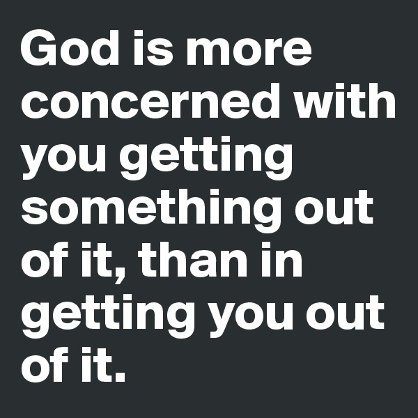 God is more concerned with you getting something out of it, than in getting you out of it.
