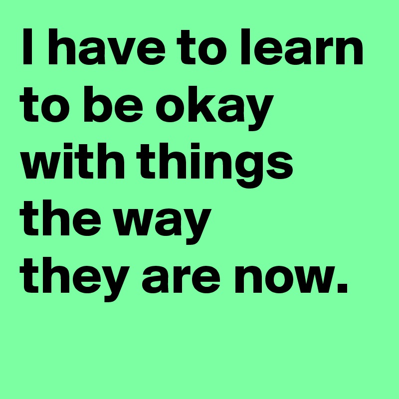 I have to learn to be okay with things the way 
they are now.

