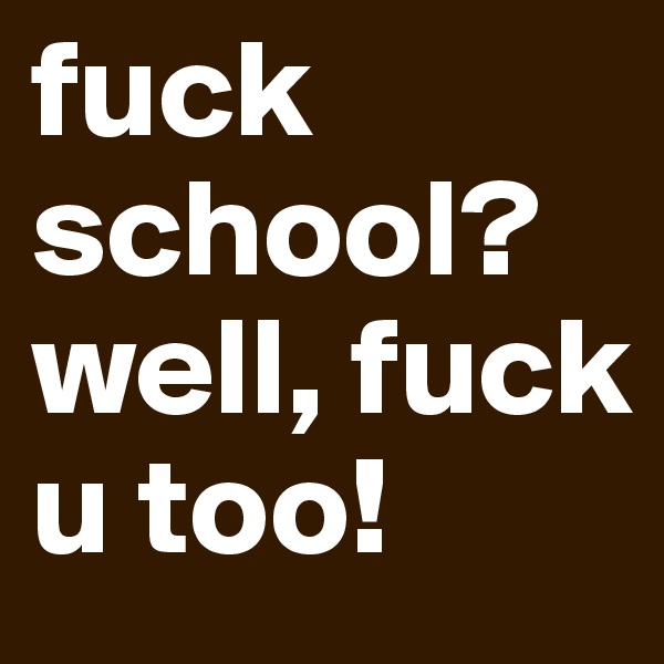 fuck school? well, fuck u too!