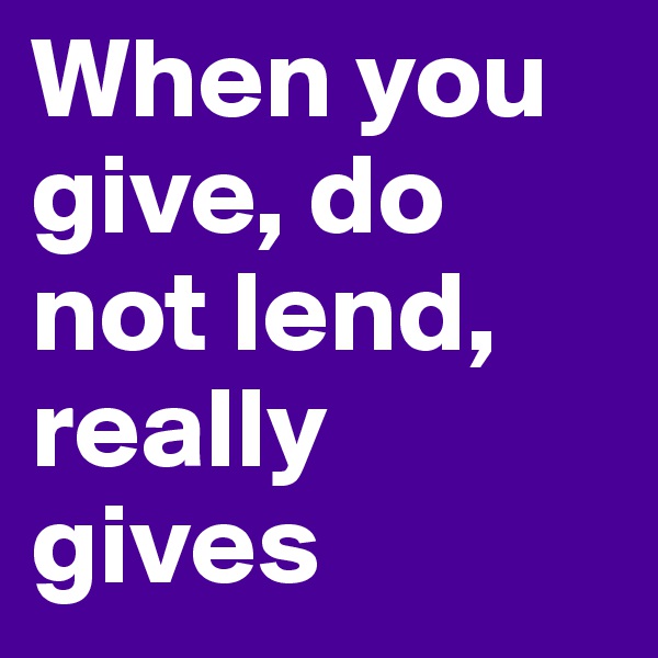 When you give, do not lend, really gives