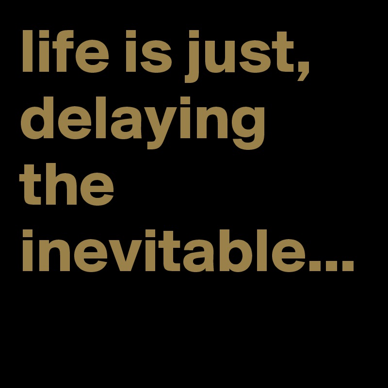 life is just, delaying the inevitable... 
