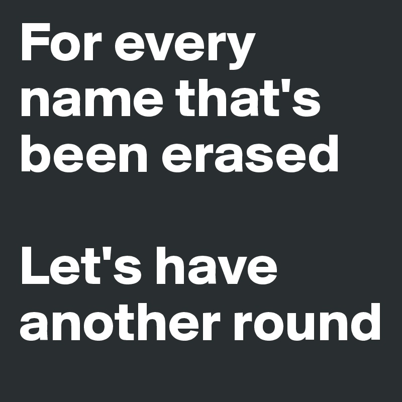 For every name that's been erased

Let's have another round