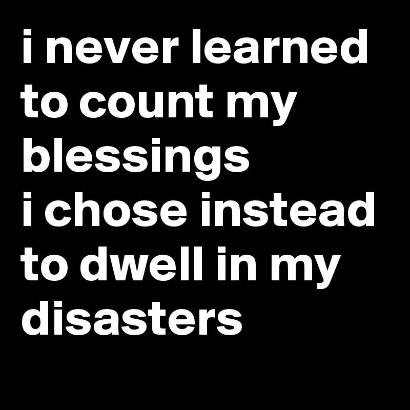 i never learned to count my blessings
i chose instead to dwell in my disasters