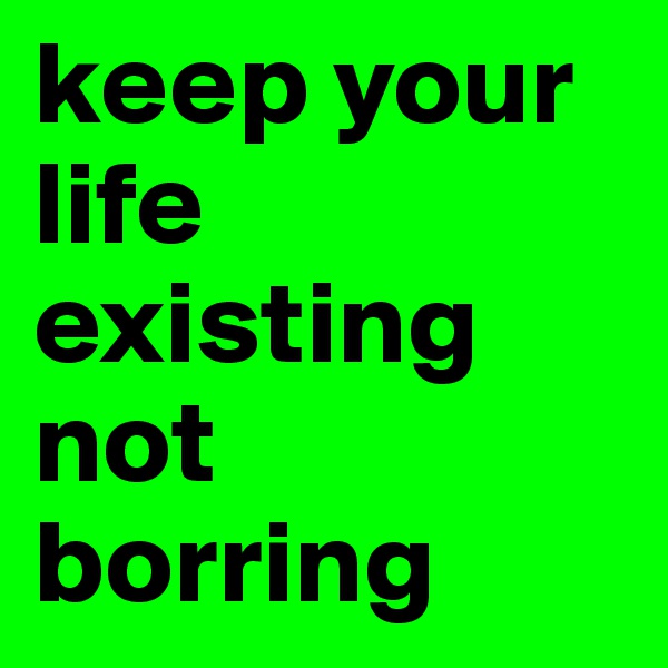 keep your life existing not borring
