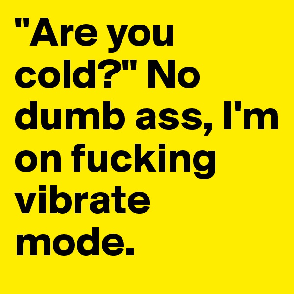 "Are you cold?" No dumb ass, I'm on fucking vibrate mode.