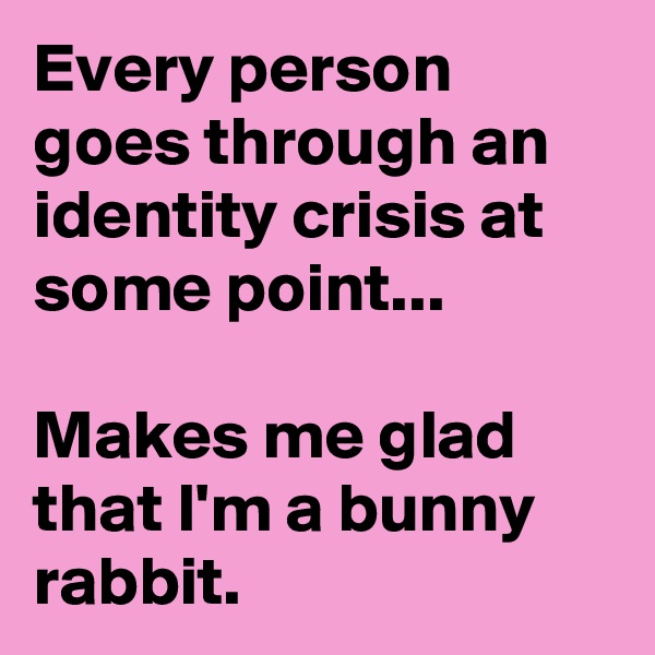 Every person goes through an identity crisis at some point...

Makes me glad that I'm a bunny rabbit.
