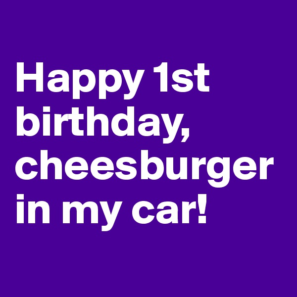 
Happy 1st birthday, cheesburger in my car!
