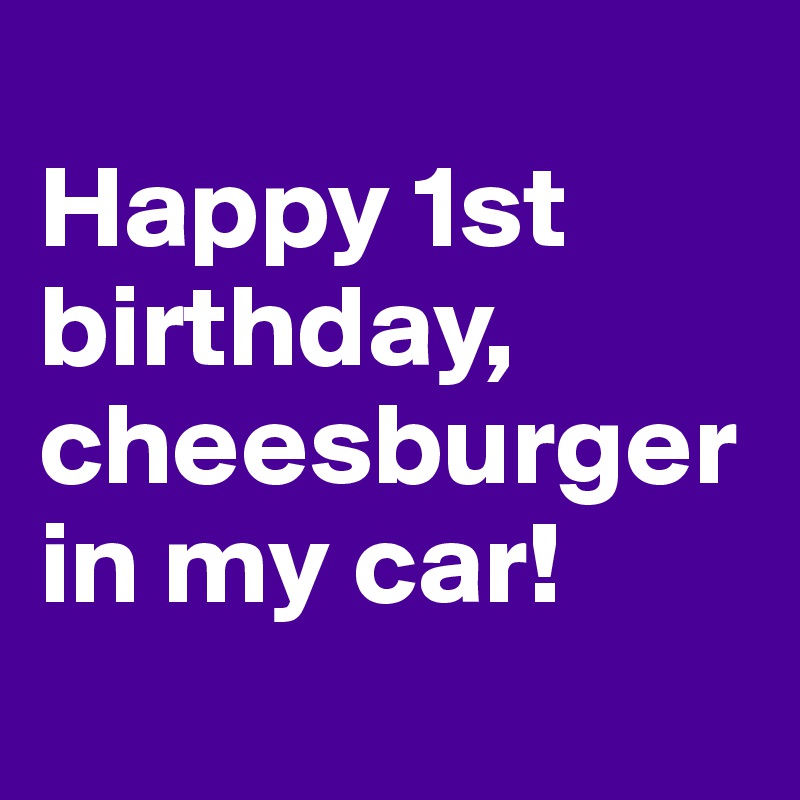 
Happy 1st birthday, cheesburger in my car!
