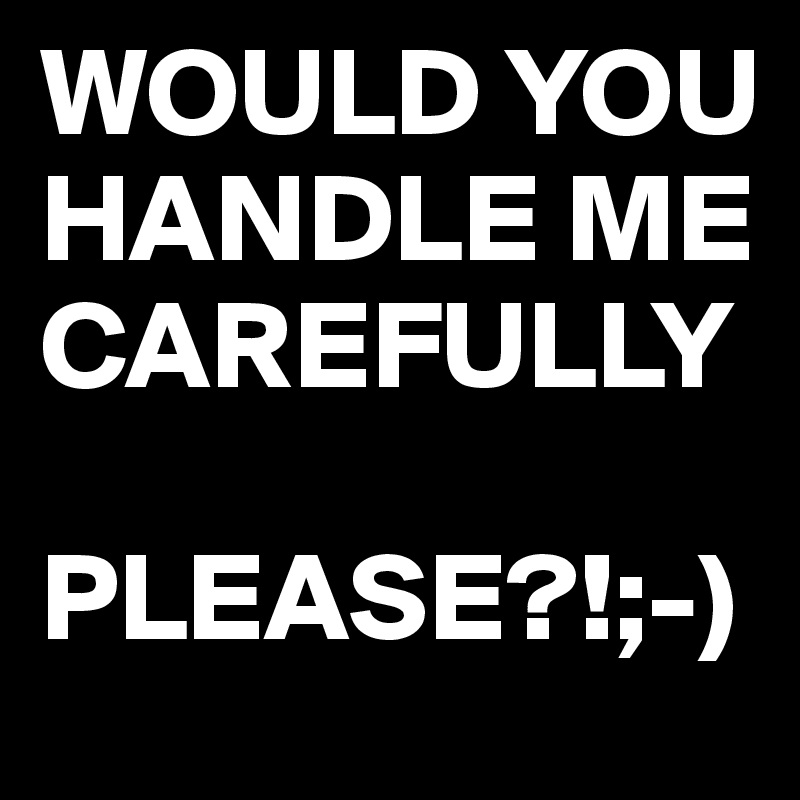 WOULD YOU HANDLE ME CAREFULLY

PLEASE?!;-)