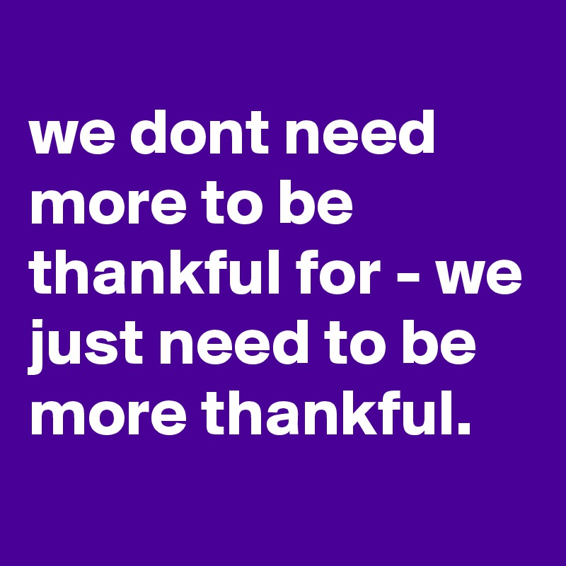 
we dont need more to be thankful for - we just need to be more thankful.
