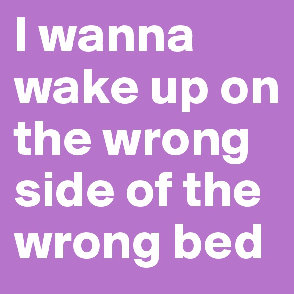 I wanna wake up on the wrong side of the wrong bed