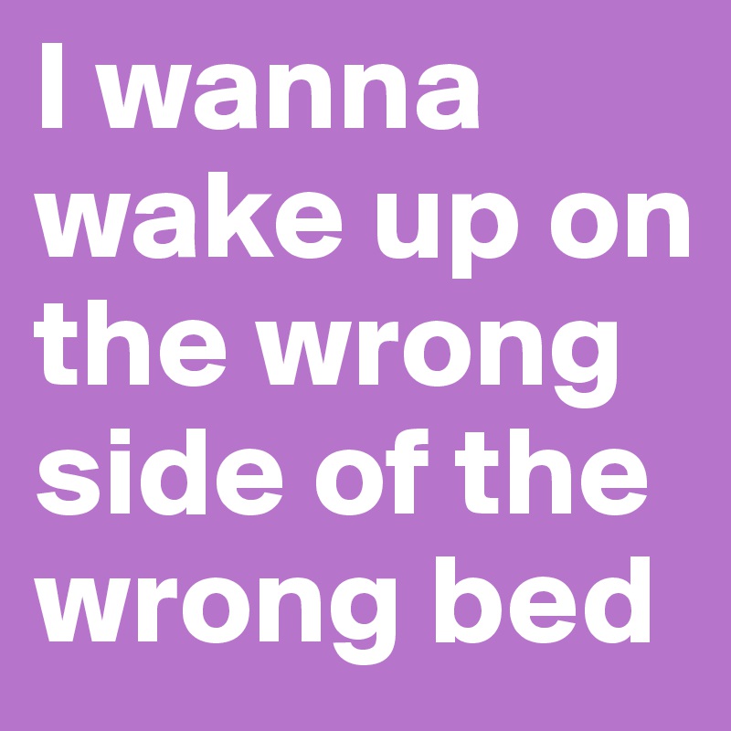 I wanna wake up on the wrong side of the wrong bed
