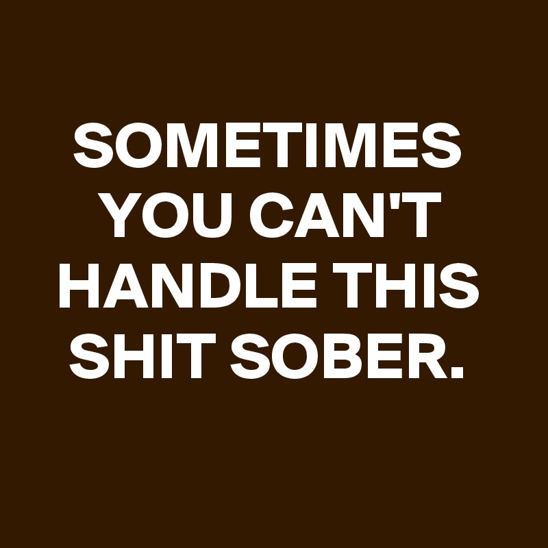 
SOMETIMES YOU CAN'T HANDLE THIS SHIT SOBER.

