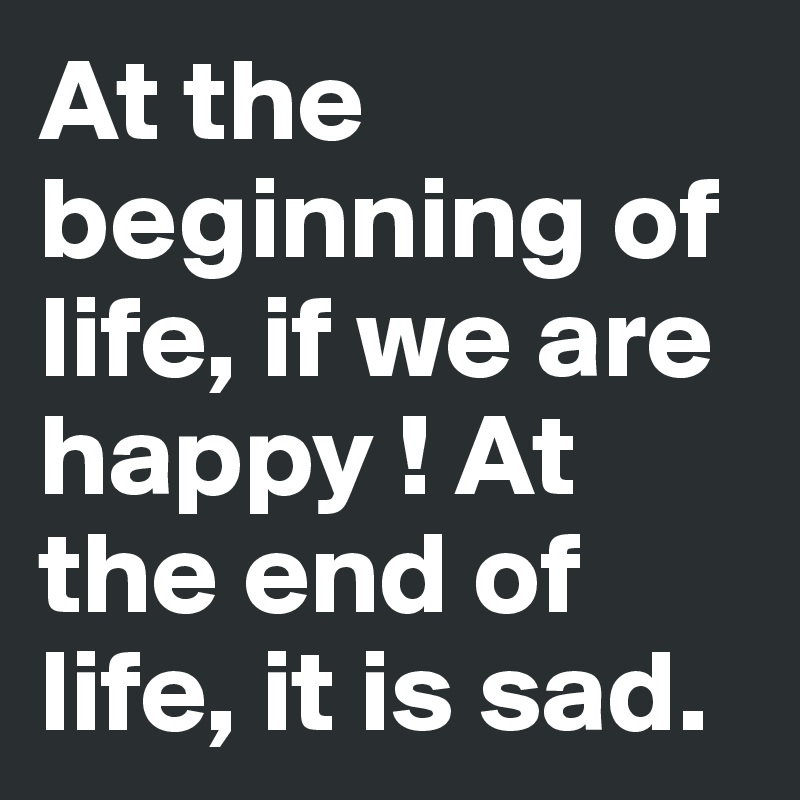At the beginning of life, if we are happy ! At the end of life, it is sad.