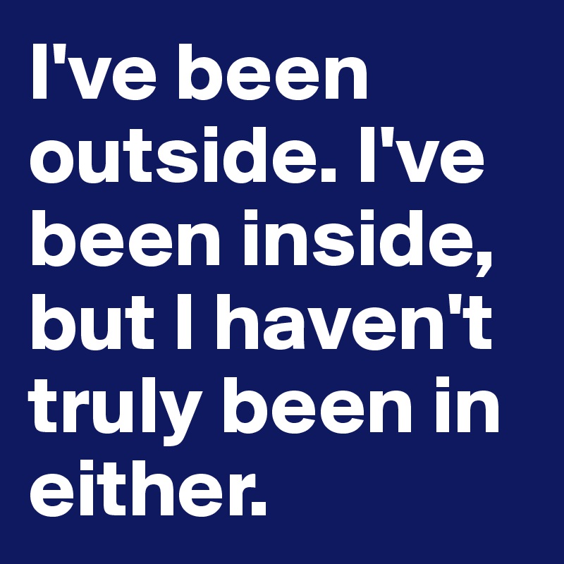 I've been outside. I've been inside, but I haven't truly been in either.