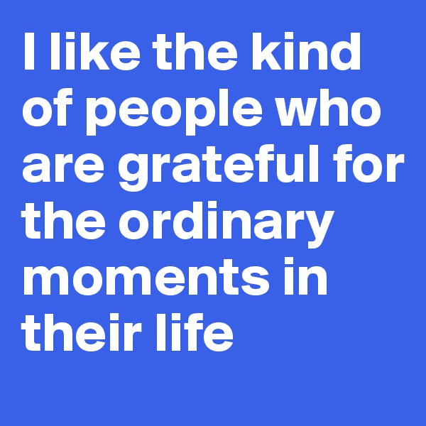 I like the kind of people who are grateful for the ordinary moments in their life