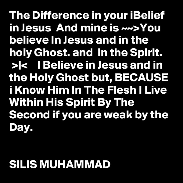 The Difference in your iBelief in Jesus  And mine is ~~>You believe In Jesus and in the holy Ghost. and  in the Spirit.     >|<    I Believe in Jesus and in the Holy Ghost but, BECAUSE i Know Him In The Flesh I Live Within His Spirit By The Second if you are weak by the Day.


SILIS MUHAMMAD