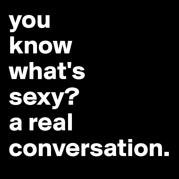 you 
know 
what's
sexy?
a real conversation.