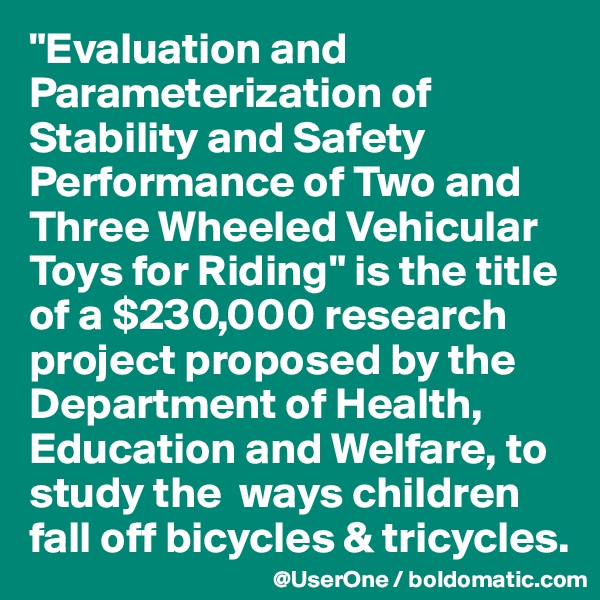"Evaluation and Parameterization of Stability and Safety Performance of Two and Three Wheeled Vehicular Toys for Riding" is the title of a $230,000 research project proposed by the Department of Health, Education and Welfare, to study the  ways children fall off bicycles & tricycles.